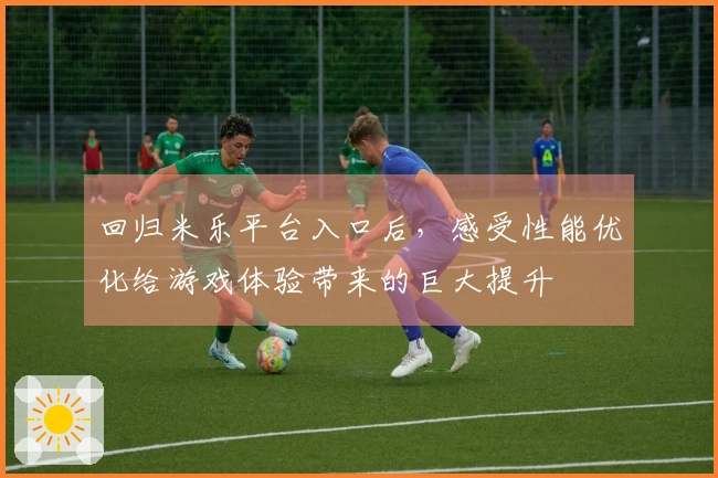 回归米乐平台入口后，感受性能优化给游戏体验带来的巨大提升