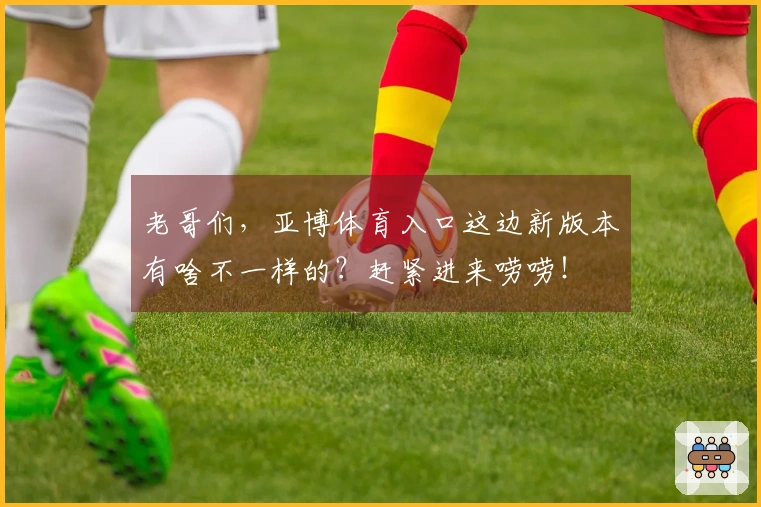 老哥们，亚博体育入口这边新版本有啥不一样的？赶紧进来唠唠！